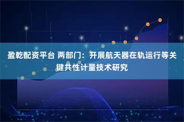 盈乾配资平台 两部门:开展航天器在轨运行等关键共性计量技术研究