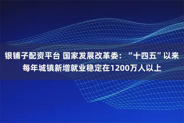银铺子配资平台 国家发展改革委:“十四五”以来每年城镇新增就业稳定在1200万人以上