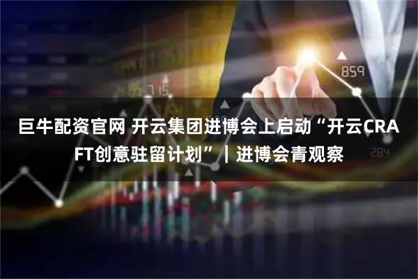 巨牛配资官网 开云集团进博会上启动“开云CRAFT创意驻留计划”|进博会青观察