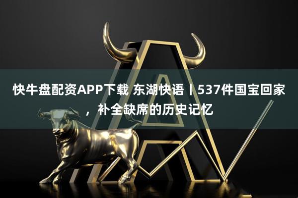 快牛盘配资APP下载 东湖快语丨537件国宝回家，补全缺席的历史记忆