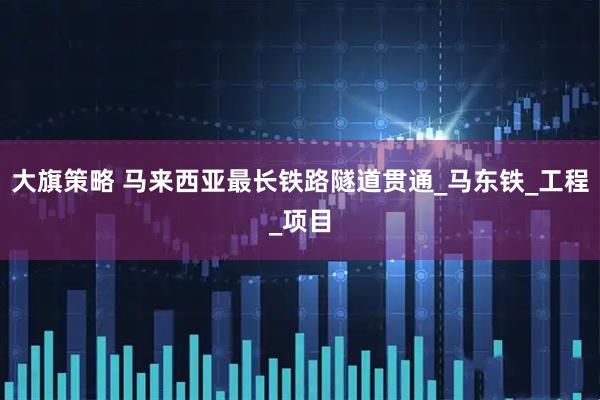 大旗策略 马来西亚最长铁路隧道贯通_马东铁_工程_项目