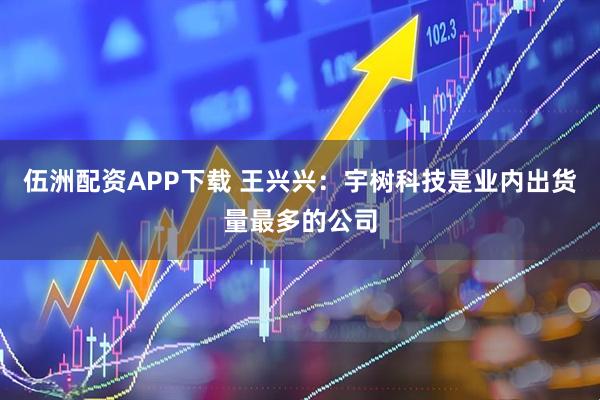 伍洲配资APP下载 王兴兴：宇树科技是业内出货量最多的公司
