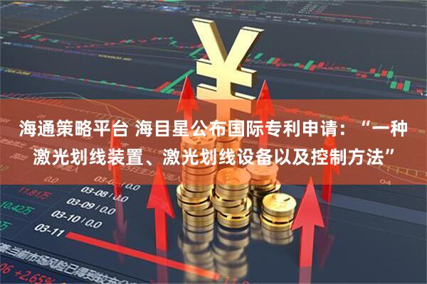 海通策略平台 海目星公布国际专利申请：“一种激光划线装置、激光划线设备以及控制方法”