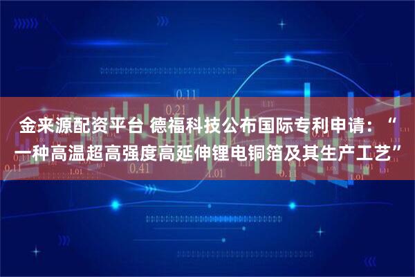 金来源配资平台 德福科技公布国际专利申请:“一种高温超高强度高延伸锂电铜箔及其生产工艺”