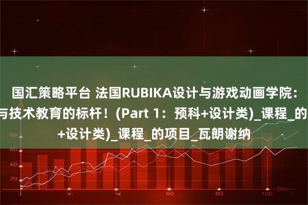 国汇策略平台 法国RUBIKA设计与游戏动画学院:全球顶尖艺术与技术教育的标杆!(Part 1:预科+设计类)_课程_的项目_瓦朗谢纳