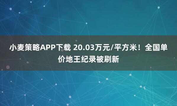 小麦策略APP下载 20.03万元/平方米！全国单价地王纪录被刷新