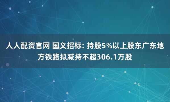 人人配资官网 国义招标: 持股5%以上股东广东地方铁路拟减持不超306.1万股