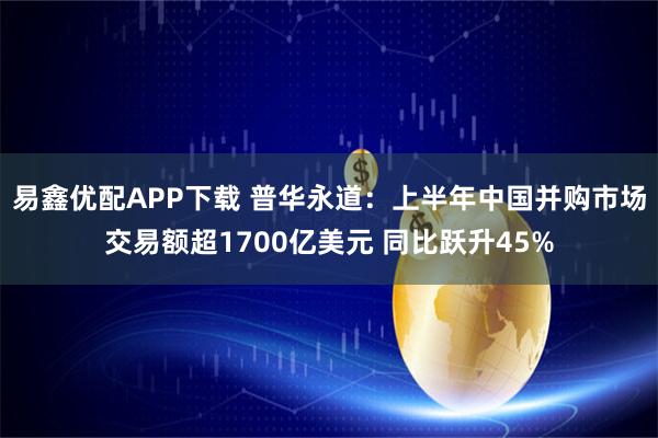 易鑫优配APP下载 普华永道：上半年中国并购市场交易额超1700亿美元 同比跃升45%