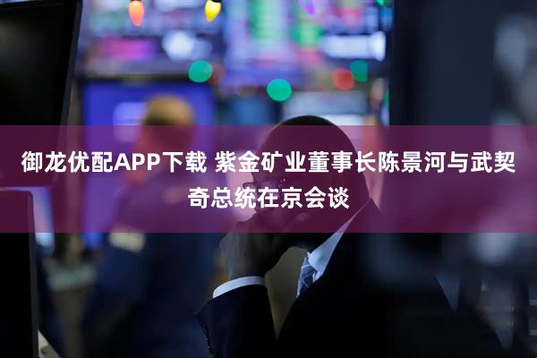 御龙优配APP下载 紫金矿业董事长陈景河与武契奇总统在京会谈
