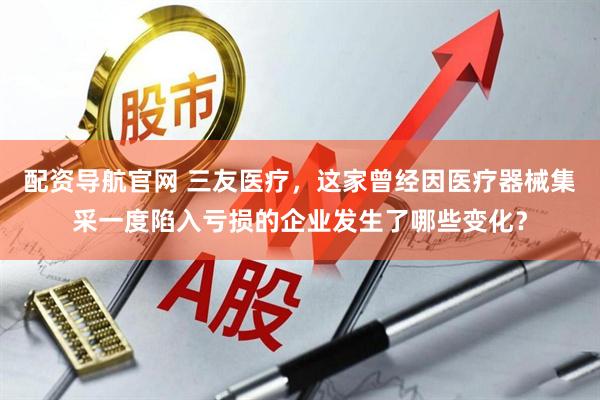 配资导航官网 三友医疗,这家曾经因医疗器械集采一度陷入亏损的企业发生了哪些变化?