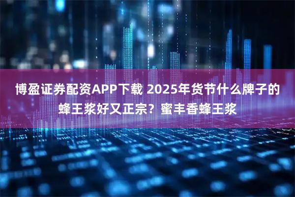 博盈证券配资APP下载 2025年货节什么牌子的蜂王浆好又正宗?蜜丰香蜂王浆