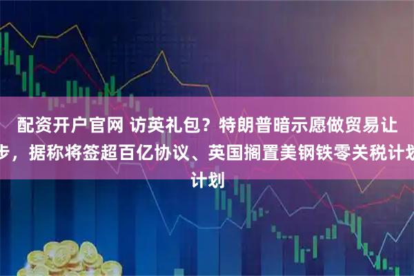 配资开户官网 访英礼包?特朗普暗示愿做贸易让步,据称将签超百亿协议、英国搁置美钢铁零关税计划