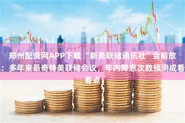 郑州配资网APP下载 “新美联储通讯社”会前放风:多年来最奇特美联储会议,年内降息次数预测成看点