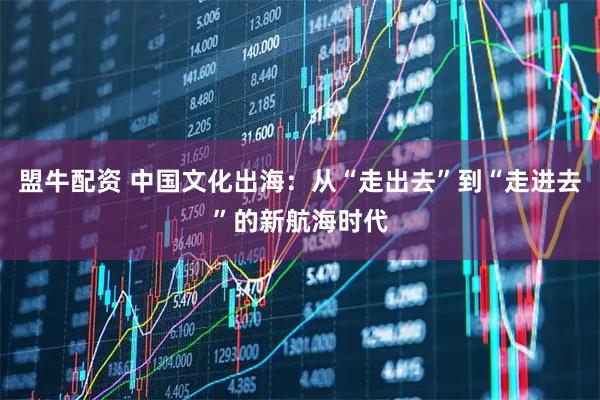 盟牛配资 中国文化出海:从“走出去”到“走进去”的新航海时代