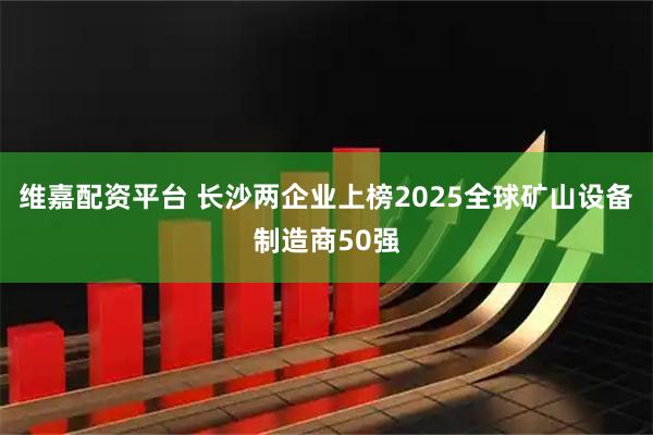 维嘉配资平台 长沙两企业上榜2025全球矿山设备制造商50强