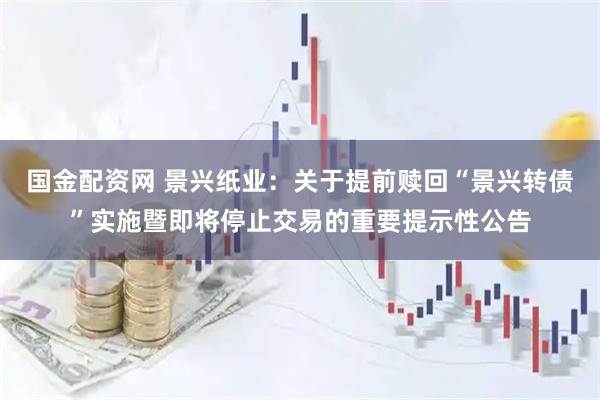 国金配资网 景兴纸业：关于提前赎回“景兴转债”实施暨即将停止交易的重要提示性公告