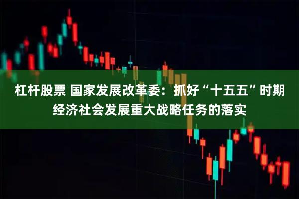 杠杆股票 国家发展改革委:抓好“十五五”时期经济社会发展重大战略任务的落实