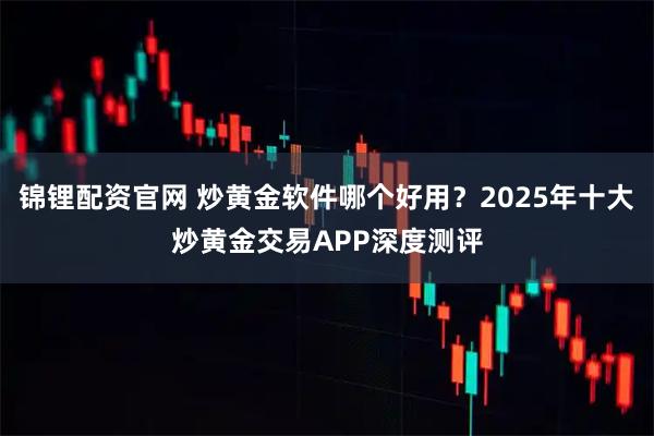锦锂配资官网 炒黄金软件哪个好用？2025年十大炒黄金交易APP深度测评