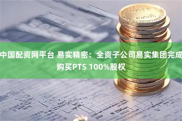 中国配资网平台 易实精密：全资子公司易实集团完成购买PTS 100%股权