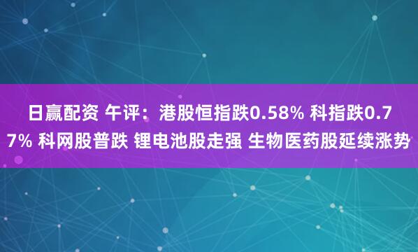 日赢配资 午评：港股恒指跌0.58% 科指跌0.77% 科网股普跌 锂电池股走强 生物医药股延续涨势