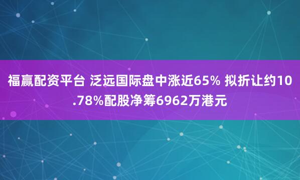 福赢配资平台 泛远国际盘中涨近65% 拟折让约10.78%配股净筹6962万港元