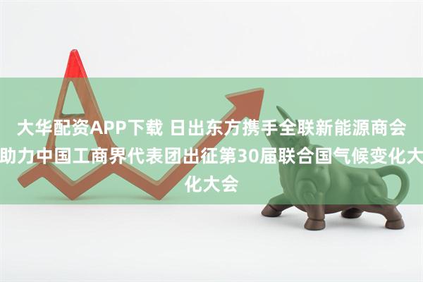 大华配资APP下载 日出东方携手全联新能源商会，助力中国工商界代表团出征第30届联合国气候变化大会