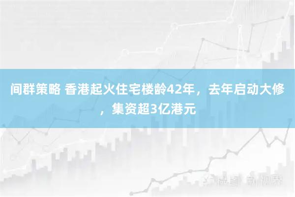 间群策略 香港起火住宅楼龄42年，去年启动大修，集资超3亿港元