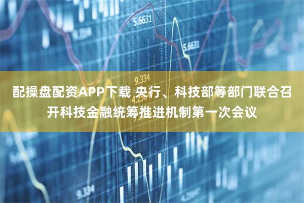 配操盘配资APP下载 央行、科技部等部门联合召开科技金融统筹推进机制第一次会议