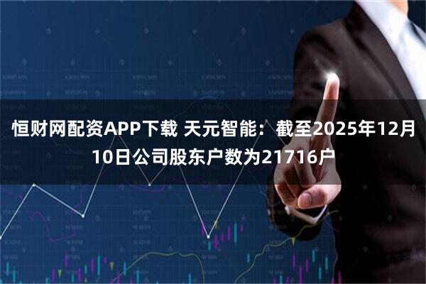 恒财网配资APP下载 天元智能：截至2025年12月10日公司股东户数为21716户