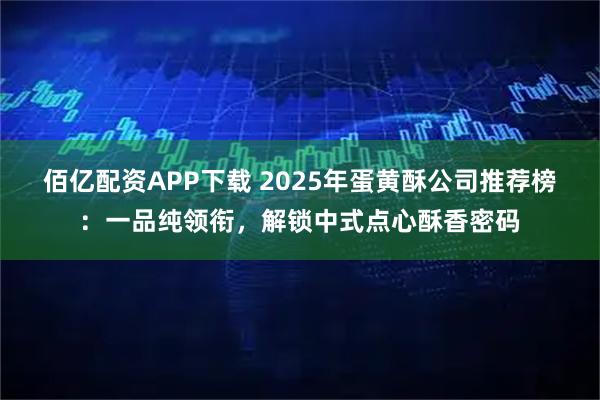 佰亿配资APP下载 2025年蛋黄酥公司推荐榜:一品纯领衔,解锁中式点心酥香密码