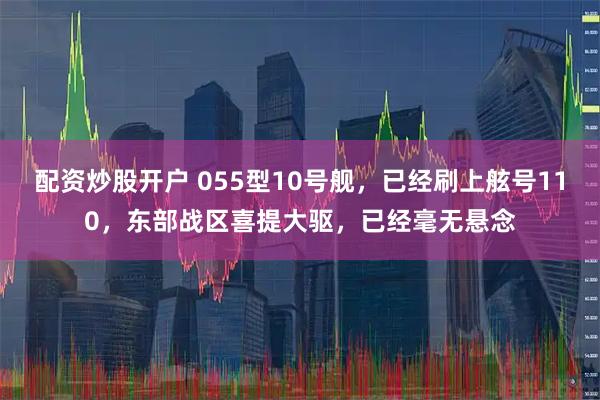 配资炒股开户 055型10号舰，已经刷上舷号110，东部战区喜提大驱，已经毫无悬念