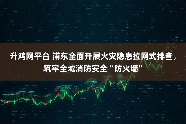 升鸿网平台 浦东全面开展火灾隐患拉网式排查，筑牢全域消防安全“防火墙”