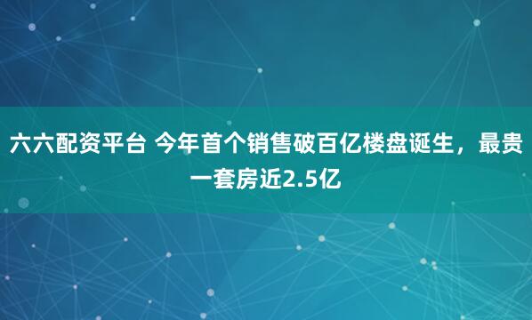 六六配资平台 今年首个销售破百亿楼盘诞生，最贵一套房近2.5亿