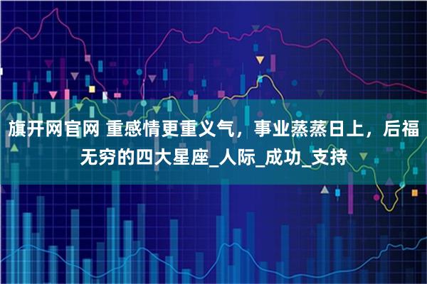 旗开网官网 重感情更重义气，事业蒸蒸日上，后福无穷的四大星座_人际_成功_支持