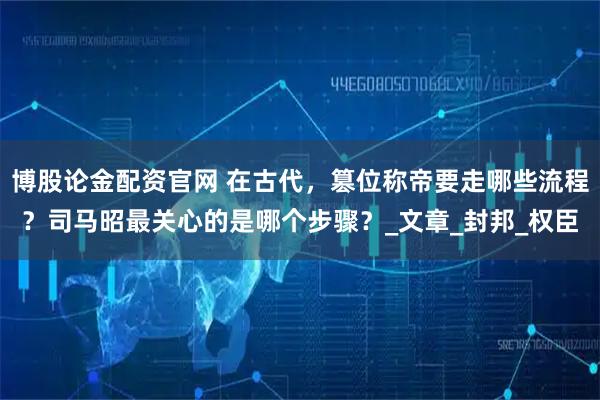 博股论金配资官网 在古代，篡位称帝要走哪些流程？司马昭最关心的是哪个步骤？_文章_封邦_权臣