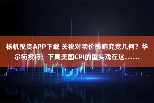 杨帆配资APP下载 关税对物价影响究竟几何？华尔街投行：下周美国CPI的重头戏在这……