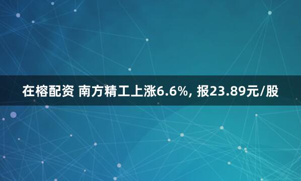 在榕配资 南方精工上涨6.6%, 报23.89元/股