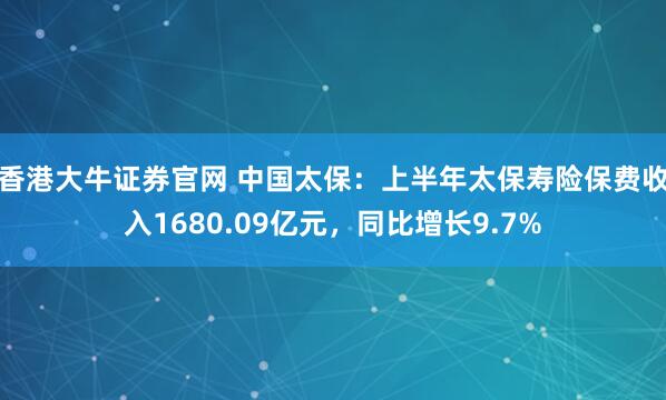 香港大牛证券官网 中国太保：上半年太保寿险保费收入1680.09亿元，同比增长9.7%