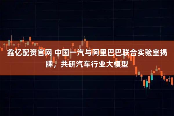 鑫亿配资官网 中国一汽与阿里巴巴联合实验室揭牌,共研汽车行业大模型