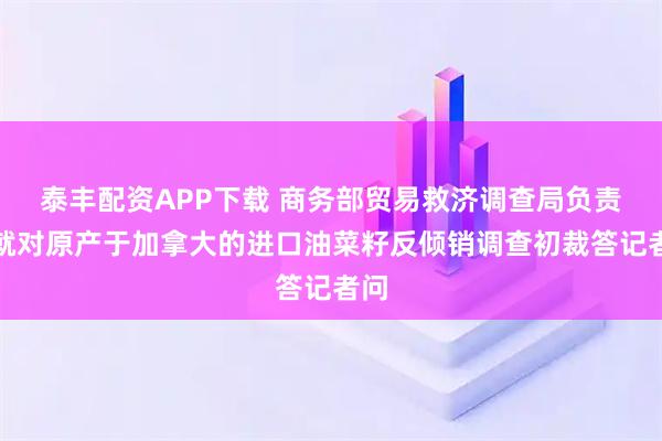 泰丰配资APP下载 商务部贸易救济调查局负责人就对原产于加拿大的进口油菜籽反倾销调查初裁答记者问