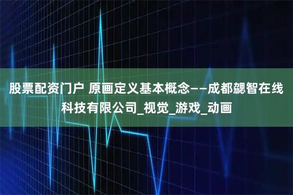 股票配资门户 原画定义基本概念——成都勰智在线科技有限公司_视觉_游戏_动画