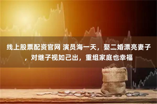 线上股票配资官网 演员海一天,娶二婚漂亮妻子,对继子视如己出,重组家庭也幸福