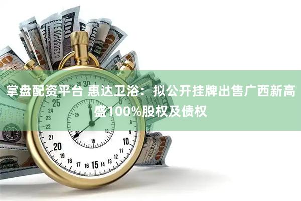 掌盘配资平台 惠达卫浴：拟公开挂牌出售广西新高盛100%股权及债权