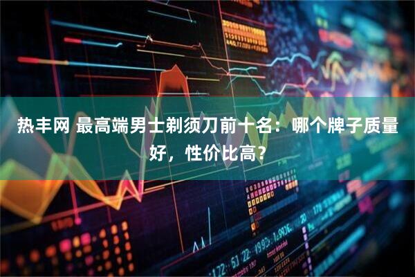热丰网 最高端男士剃须刀前十名：哪个牌子质量好，性价比高？