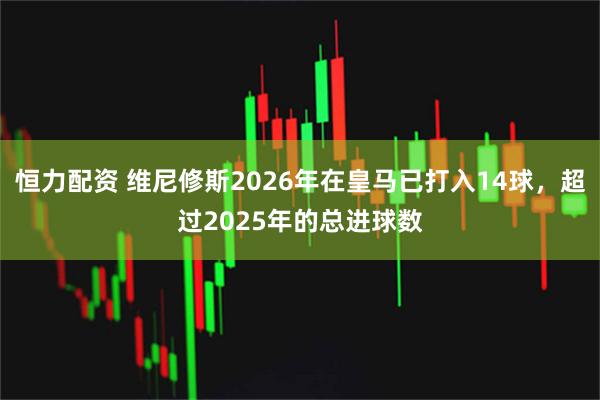 恒力配资 维尼修斯2026年在皇马已打入14球，超过2025年的总进球数