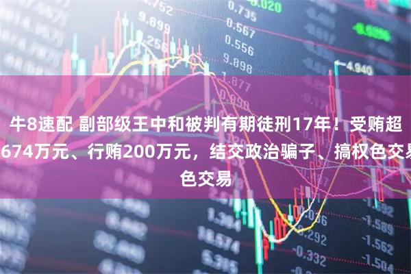 牛8速配 副部级王中和被判有期徒刑17年！受贿超6674万元、行贿200万元，结交政治骗子、搞权色交易